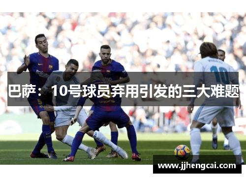 巴萨:10号球员弃用引发的三大难题 巴萨:10号球员弃用引发的三大难题